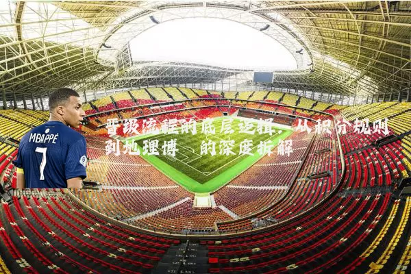 晋级流程的底层逻辑:从积分规则到地理博弈的深度拆解